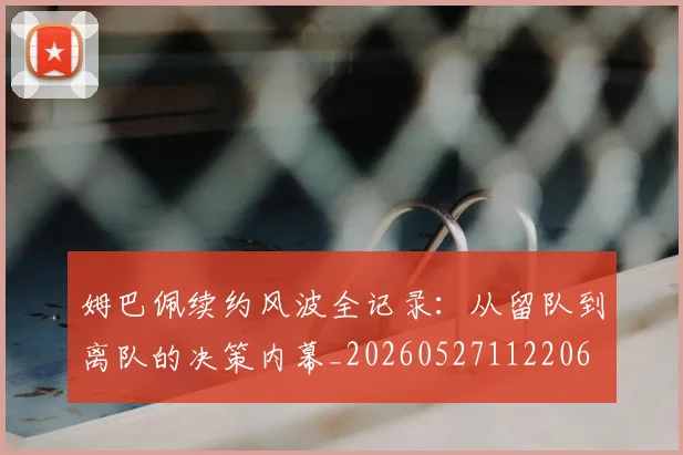 姆巴佩续约风波全记录：从留队到离队的决策内幕_20260527112206