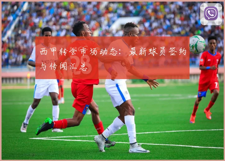 西甲转会市场动态：最新球员签约与传闻汇总