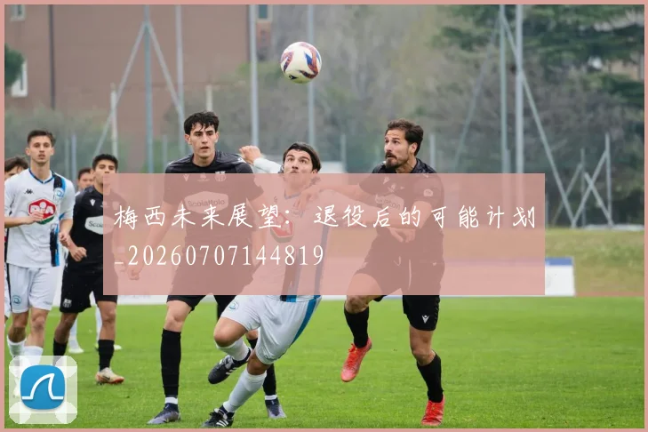 梅西未来展望:退役后的可能计划_20260707144819