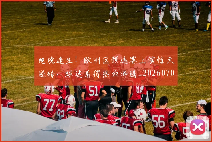 绝境逢生!欧洲区预选赛上演惊天逆转,球迷看得热血沸腾_20260708201339_20260803142822