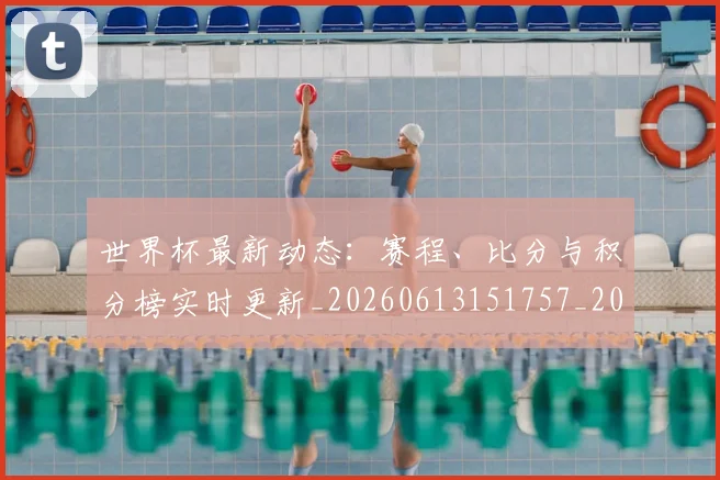 世界杯最新动态:赛程、比分与积分榜实时更新_20260613151757_20260702174346
