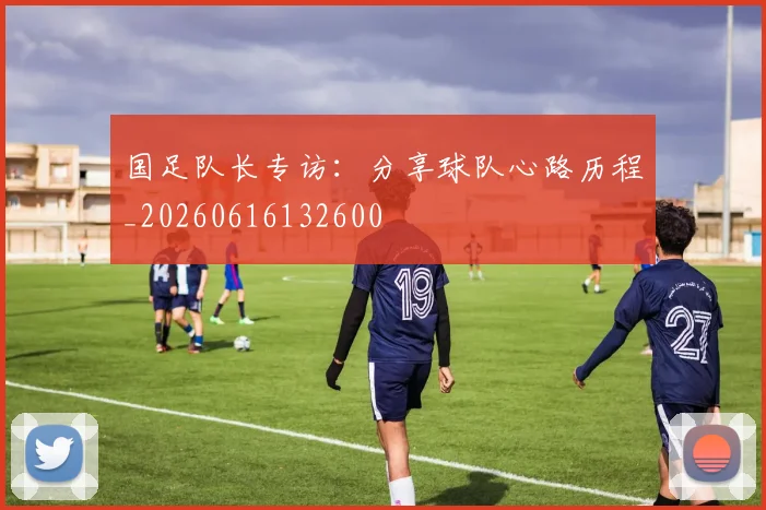 国足队长专访:分享球队心路历程_20260616132600