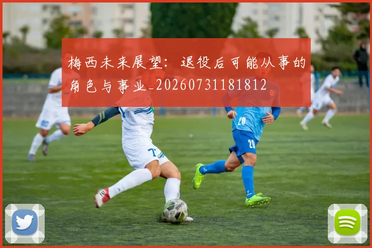 梅西未来展望:退役后可能从事的角色与事业_20260731181812