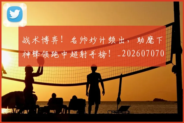 战术博弈!名帅妙计频出,助麾下神锋领跑中超射手榜!_20260707013453