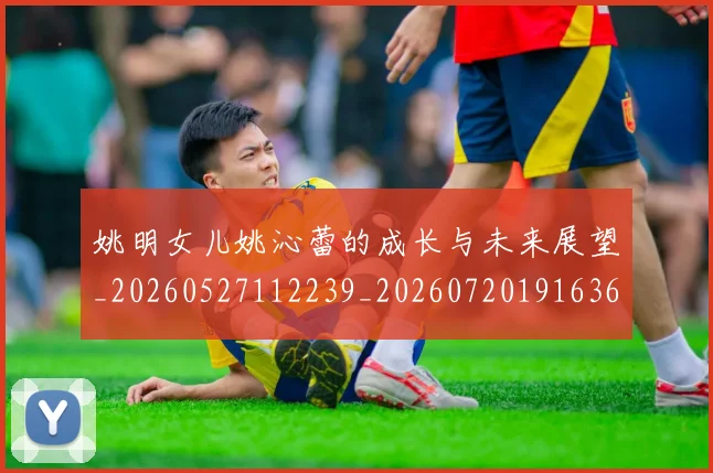 姚明女儿姚沁蕾的成长与未来展望_20260527112239_20260720191636