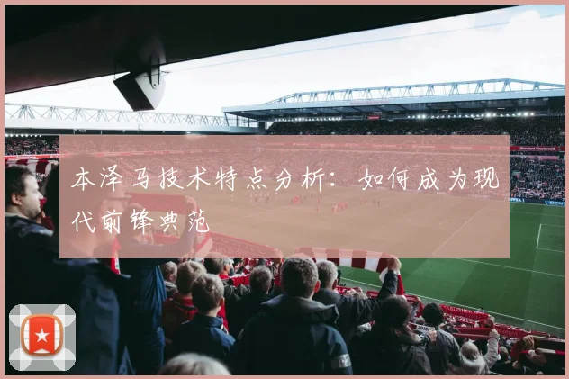 本泽马技术特点分析:如何成为现代前锋典范