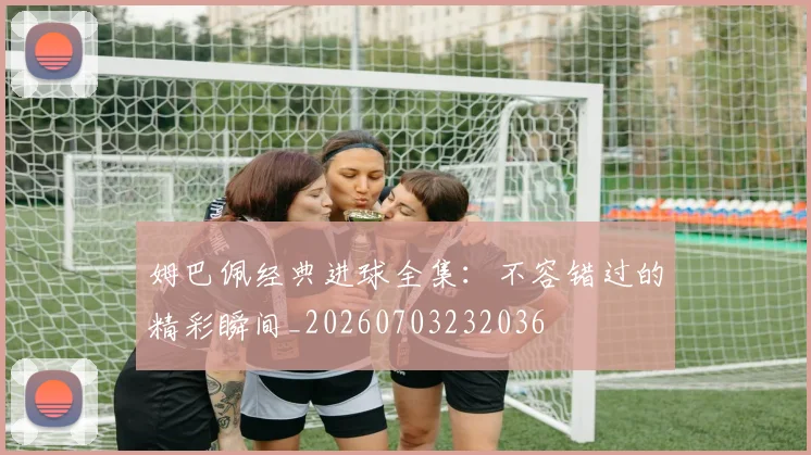 姆巴佩经典进球全集：不容错过的精彩瞬间_20260703232036