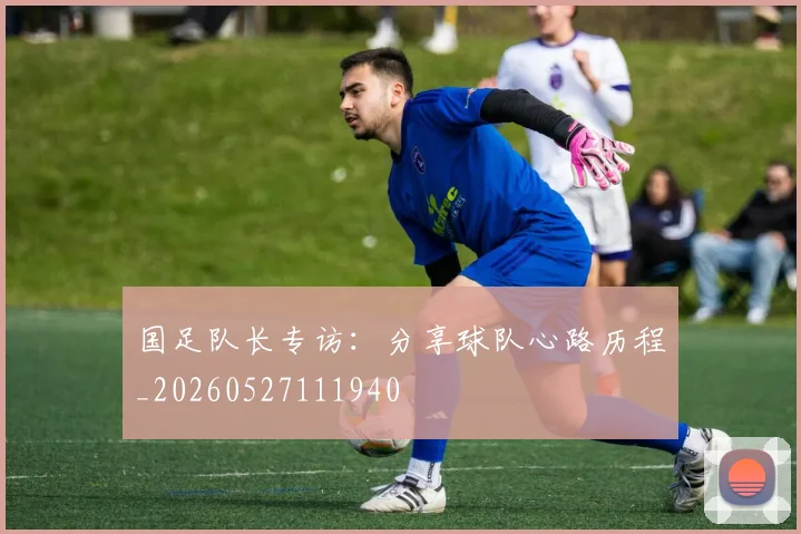 国足队长专访:分享球队心路历程_20260527111940