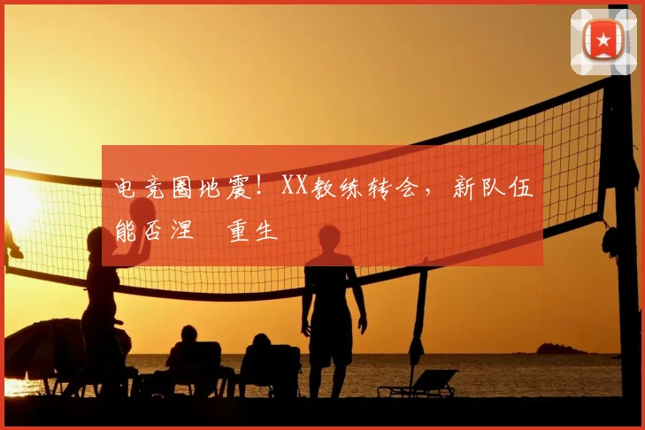 电竞圈地震!XX教练转会,新队伍能否涅槃重生