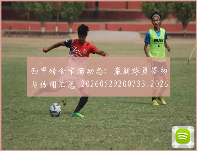 西甲转会市场动态:最新球员签约与传闻汇总_20260529200733_20260710012934