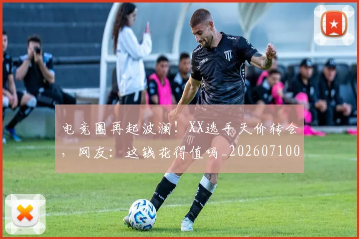 电竞圈再起波澜!XX选手天价转会,网友:这钱花得值吗_20260710003353