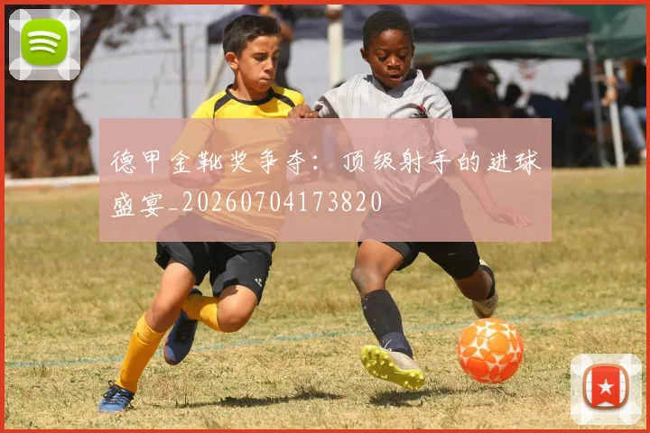 德甲金靴奖争夺：顶级射手的进球盛宴_20260704173820