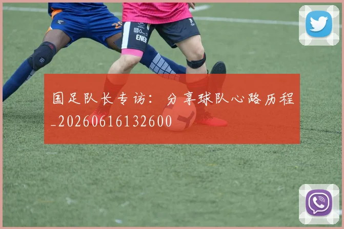 国足队长专访：分享球队心路历程_20260616132600