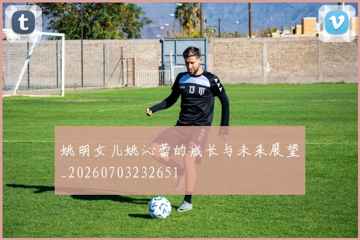 姚明女儿姚沁蕾的成长与未来展望_20260703232651