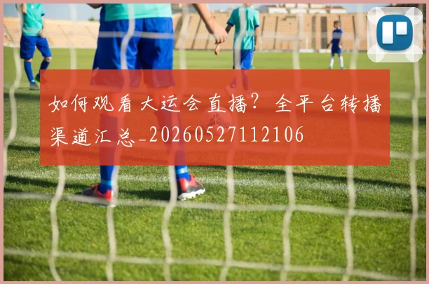 如何观看大运会直播?全平台转播渠道汇总_20260527112106